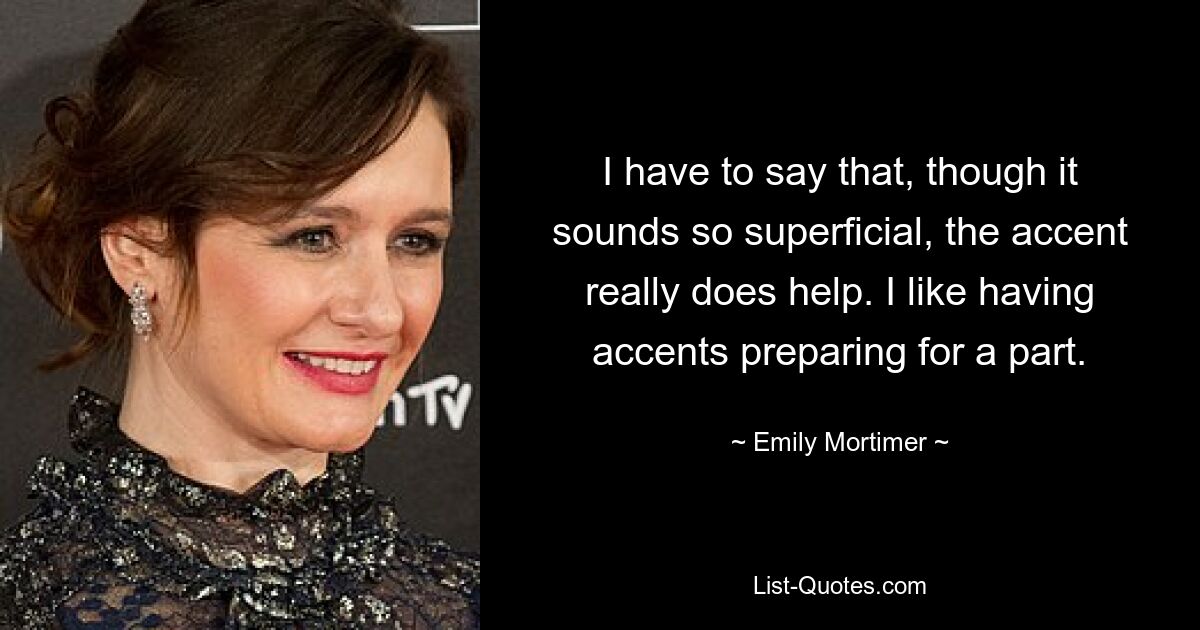 I have to say that, though it sounds so superficial, the accent really does help. I like having accents preparing for a part. — © Emily Mortimer