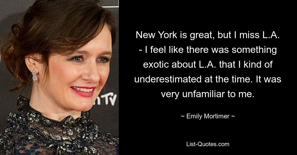 New York is great, but I miss L.A. - I feel like there was something exotic about L.A. that I kind of underestimated at the time. It was very unfamiliar to me. — © Emily Mortimer