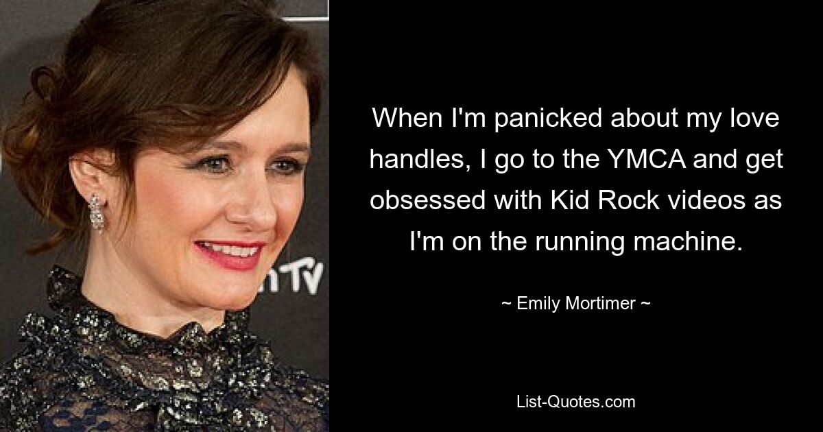 When I'm panicked about my love handles, I go to the YMCA and get obsessed with Kid Rock videos as I'm on the running machine. — © Emily Mortimer