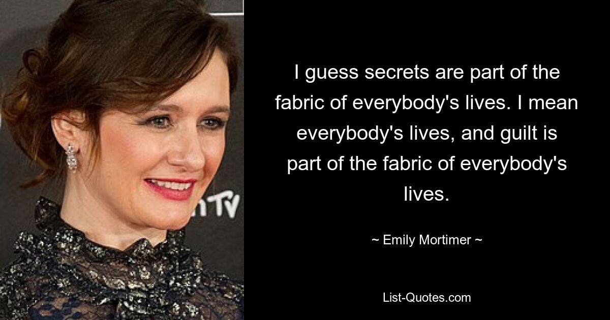 I guess secrets are part of the fabric of everybody's lives. I mean everybody's lives, and guilt is part of the fabric of everybody's lives. — © Emily Mortimer