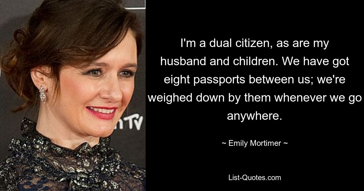 I'm a dual citizen, as are my husband and children. We have got eight passports between us; we're weighed down by them whenever we go anywhere. — © Emily Mortimer