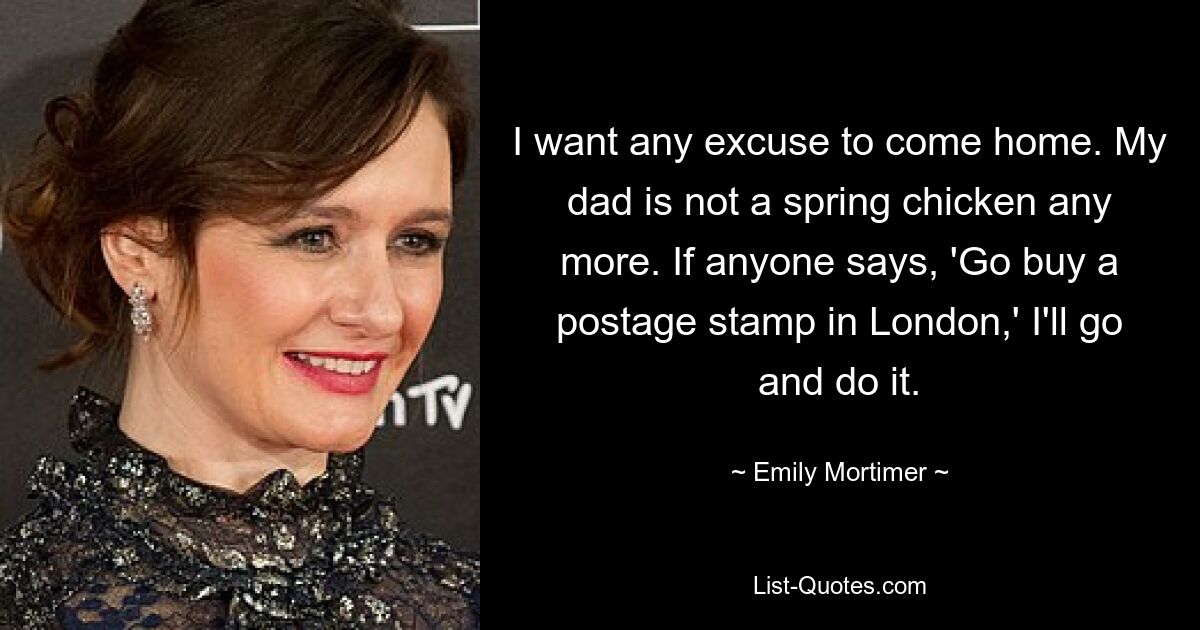 I want any excuse to come home. My dad is not a spring chicken any more. If anyone says, 'Go buy a postage stamp in London,' I'll go and do it. — © Emily Mortimer