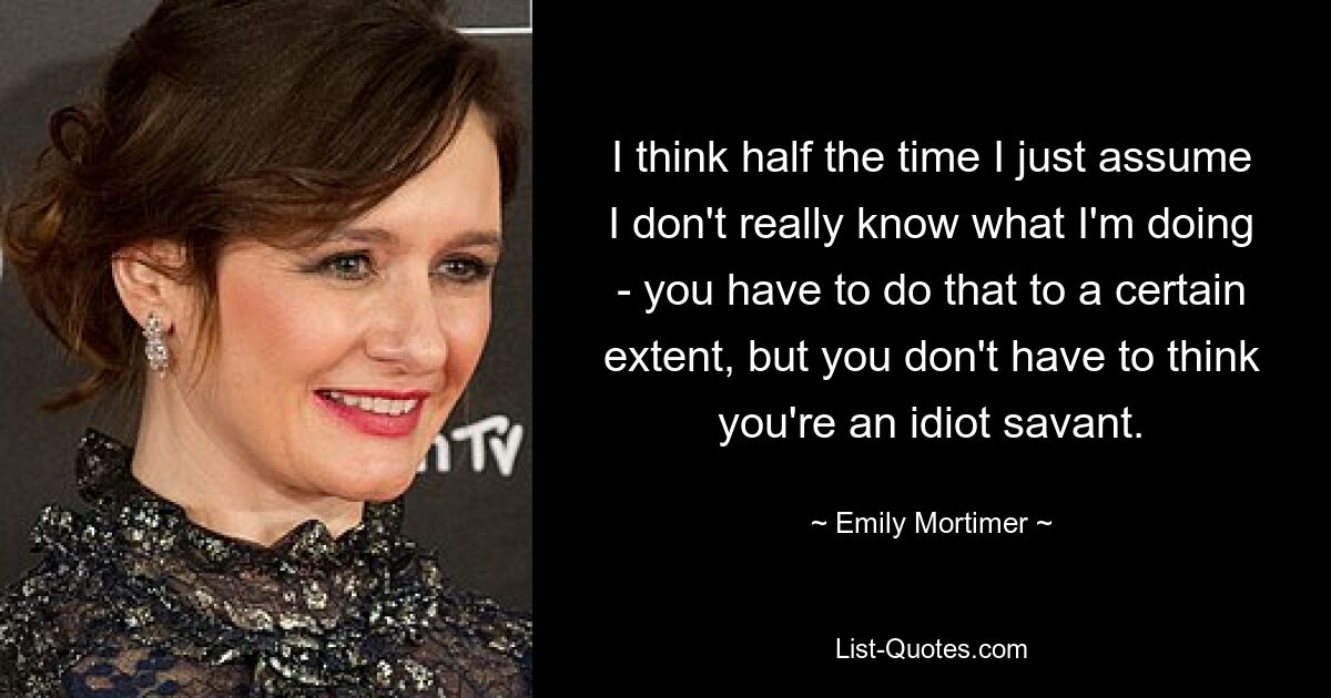 I think half the time I just assume I don't really know what I'm doing - you have to do that to a certain extent, but you don't have to think you're an idiot savant. — © Emily Mortimer