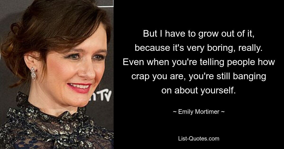 But I have to grow out of it, because it's very boring, really. Even when you're telling people how crap you are, you're still banging on about yourself. — © Emily Mortimer