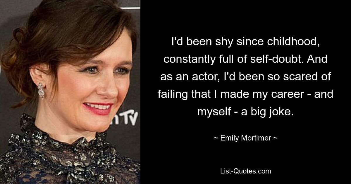 I'd been shy since childhood, constantly full of self-doubt. And as an actor, I'd been so scared of failing that I made my career - and myself - a big joke. — © Emily Mortimer