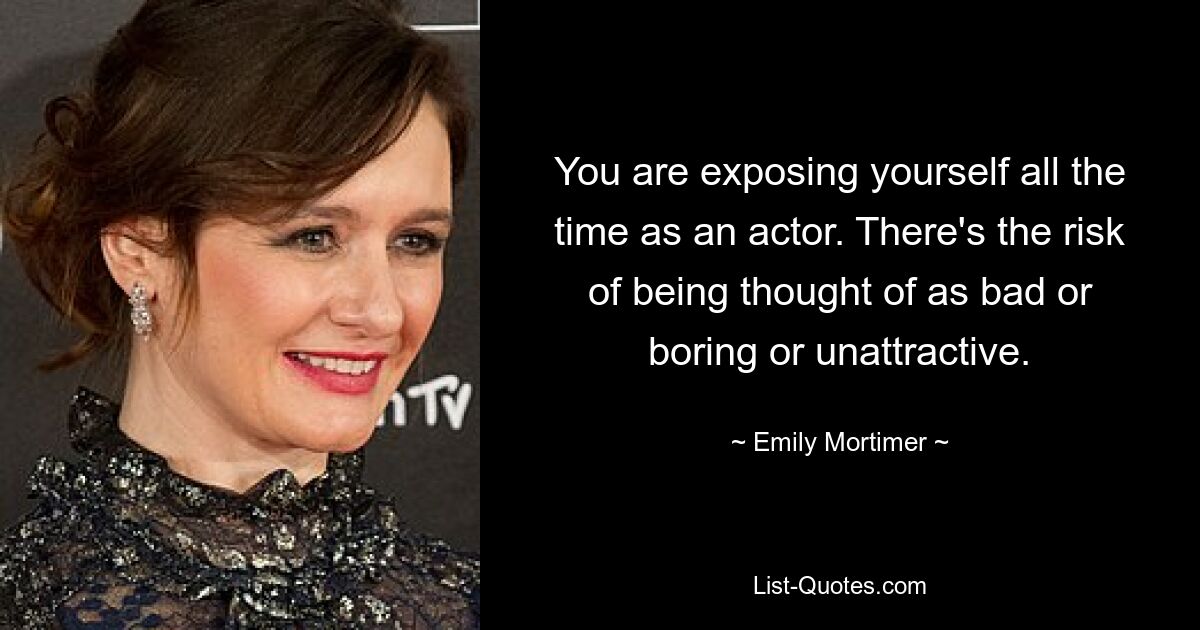 You are exposing yourself all the time as an actor. There's the risk of being thought of as bad or boring or unattractive. — © Emily Mortimer