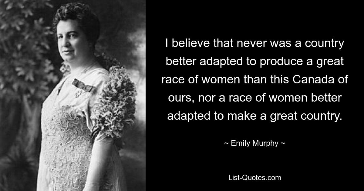 I believe that never was a country better adapted to produce a great race of women than this Canada of ours, nor a race of women better adapted to make a great country. — © Emily Murphy