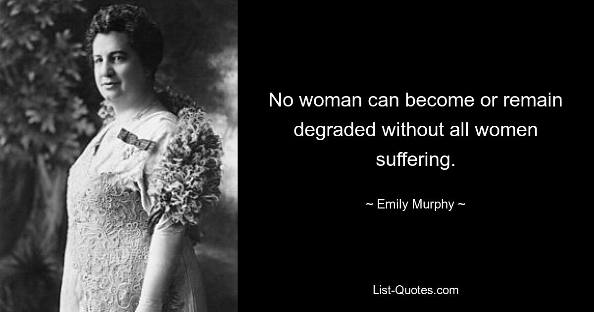 No woman can become or remain degraded without all women suffering. — © Emily Murphy