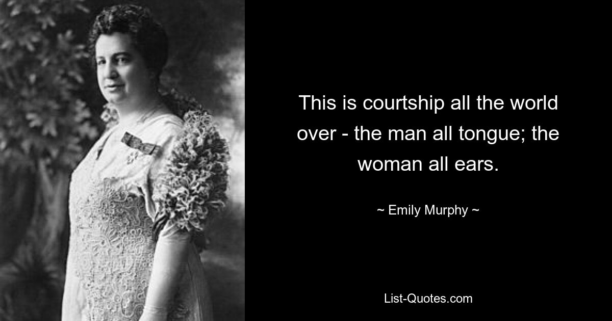 This is courtship all the world over - the man all tongue; the woman all ears. — © Emily Murphy