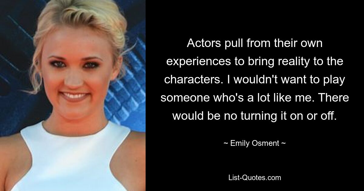 Actors pull from their own experiences to bring reality to the characters. I wouldn't want to play someone who's a lot like me. There would be no turning it on or off. — © Emily Osment