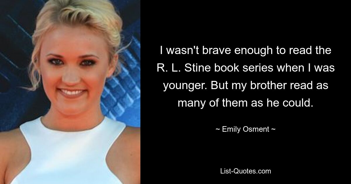 I wasn't brave enough to read the R. L. Stine book series when I was younger. But my brother read as many of them as he could. — © Emily Osment