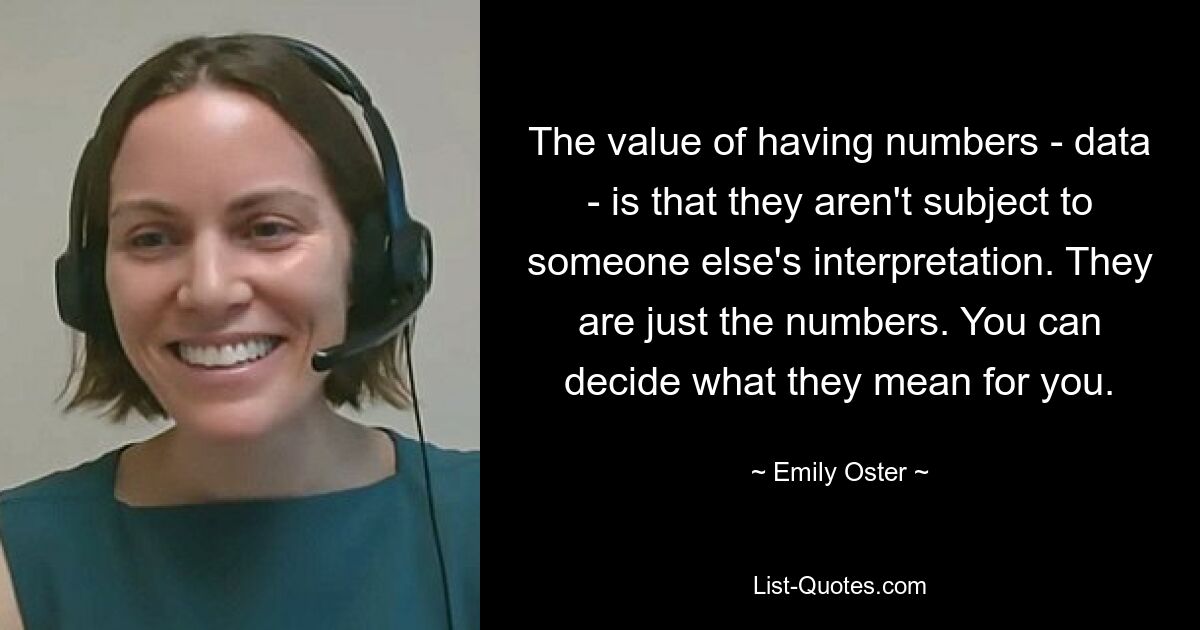 The value of having numbers - data - is that they aren't subject to someone else's interpretation. They are just the numbers. You can decide what they mean for you. — © Emily Oster