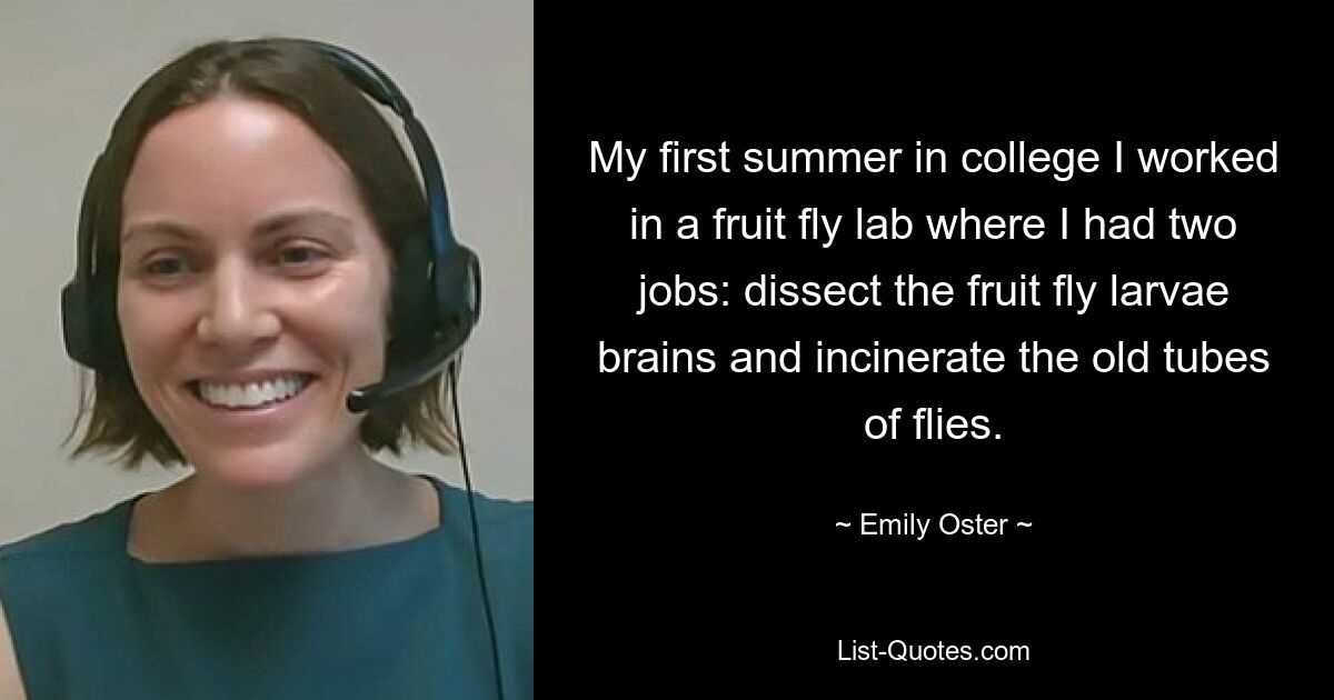 My first summer in college I worked in a fruit fly lab where I had two jobs: dissect the fruit fly larvae brains and incinerate the old tubes of flies. — © Emily Oster