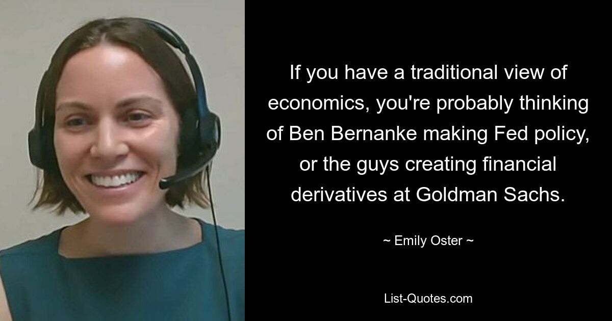 If you have a traditional view of economics, you're probably thinking of Ben Bernanke making Fed policy, or the guys creating financial derivatives at Goldman Sachs. — © Emily Oster