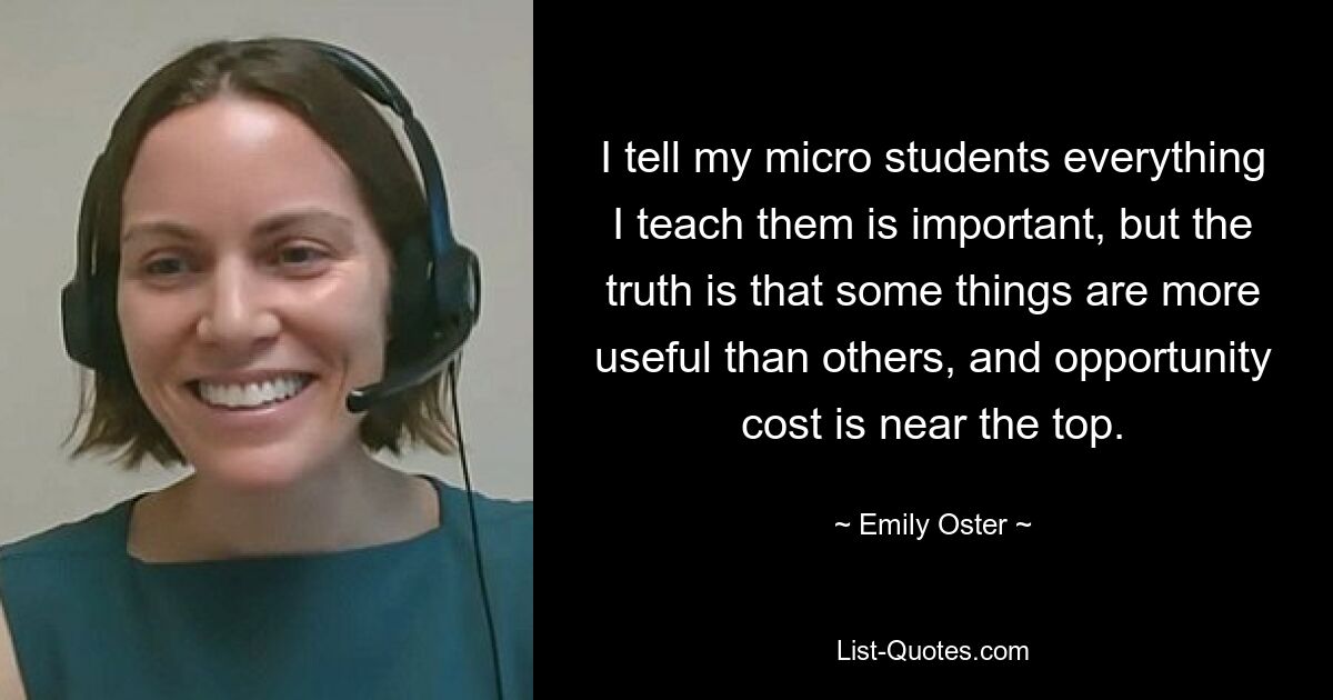 I tell my micro students everything I teach them is important, but the truth is that some things are more useful than others, and opportunity cost is near the top. — © Emily Oster