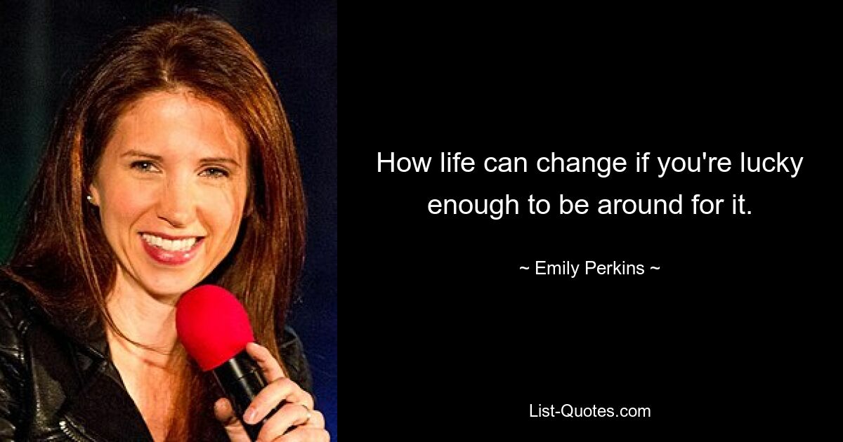 How life can change if you're lucky enough to be around for it. — © Emily Perkins