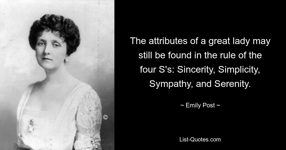 The attributes of a great lady may still be found in the rule of the four S's: Sincerity, Simplicity, Sympathy, and Serenity. — © Emily Post