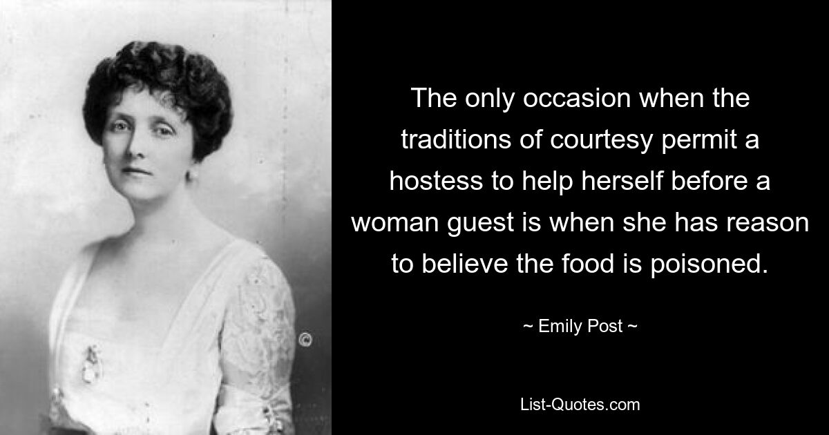 The only occasion when the traditions of courtesy permit a hostess to help herself before a woman guest is when she has reason to believe the food is poisoned. — © Emily Post