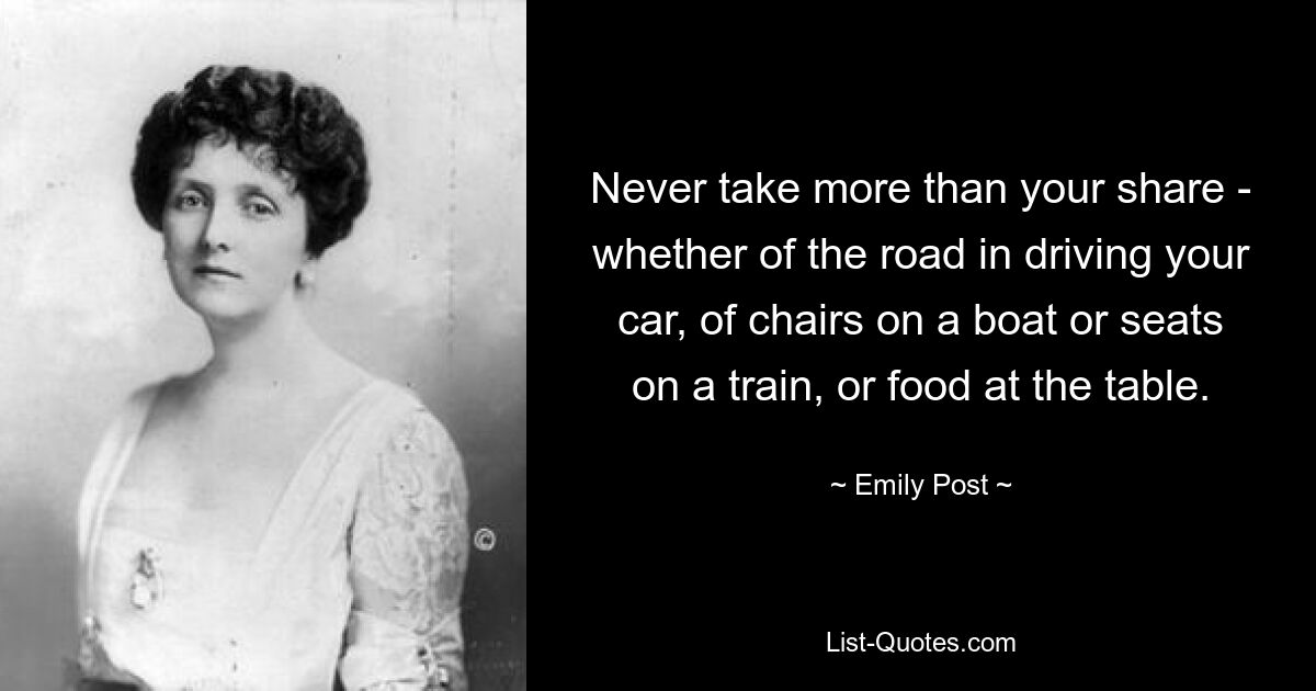 Never take more than your share - whether of the road in driving your car, of chairs on a boat or seats on a train, or food at the table. — © Emily Post