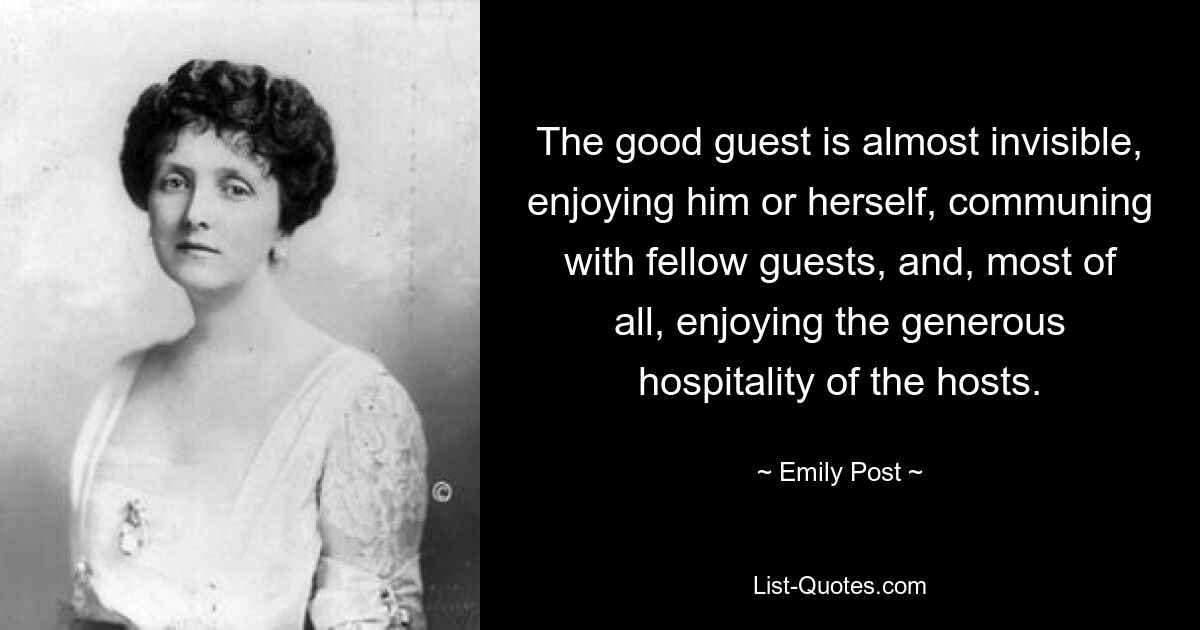 The good guest is almost invisible, enjoying him or herself, communing with fellow guests, and, most of all, enjoying the generous hospitality of the hosts. — © Emily Post