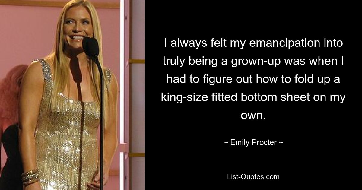 I always felt my emancipation into truly being a grown-up was when I had to figure out how to fold up a king-size fitted bottom sheet on my own. — © Emily Procter