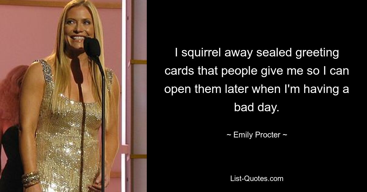 I squirrel away sealed greeting cards that people give me so I can open them later when I'm having a bad day. — © Emily Procter