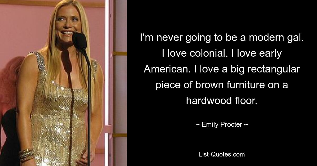 I'm never going to be a modern gal. I love colonial. I love early American. I love a big rectangular piece of brown furniture on a hardwood floor. — © Emily Procter