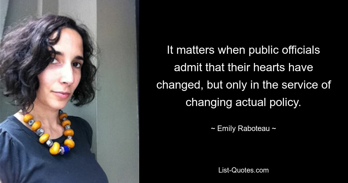 It matters when public officials admit that their hearts have changed, but only in the service of changing actual policy. — © Emily Raboteau