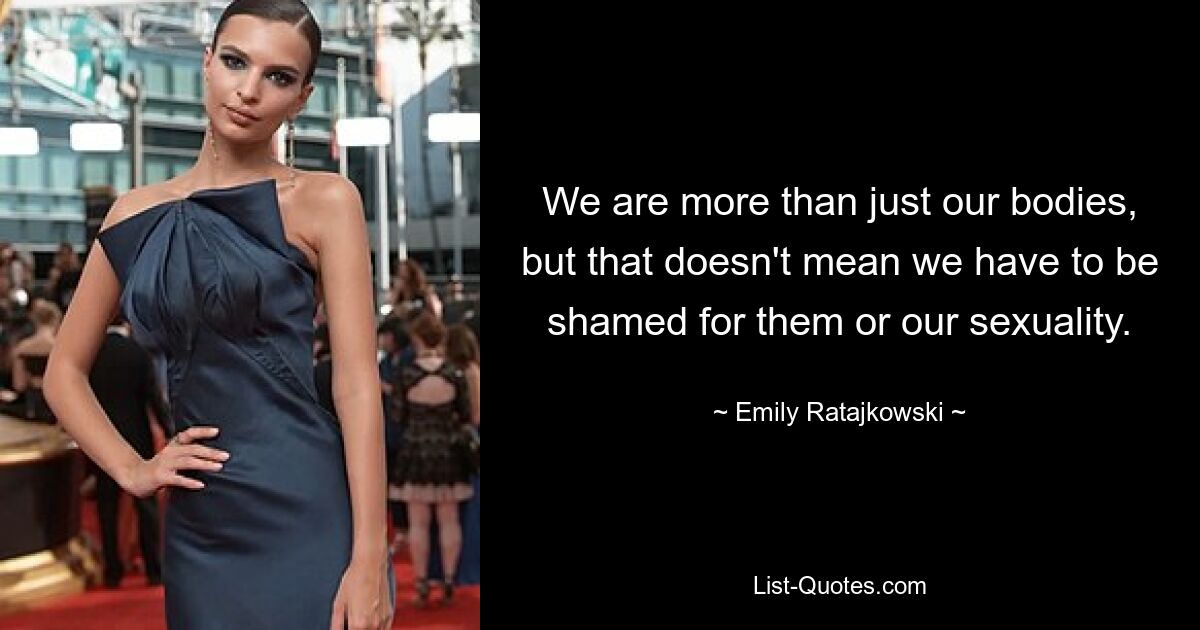 We are more than just our bodies, but that doesn't mean we have to be shamed for them or our sexuality. — © Emily Ratajkowski