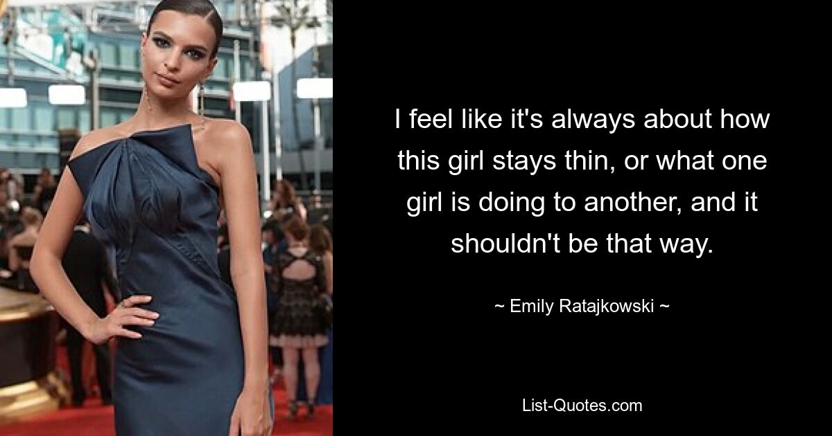 I feel like it's always about how this girl stays thin, or what one girl is doing to another, and it shouldn't be that way. — © Emily Ratajkowski