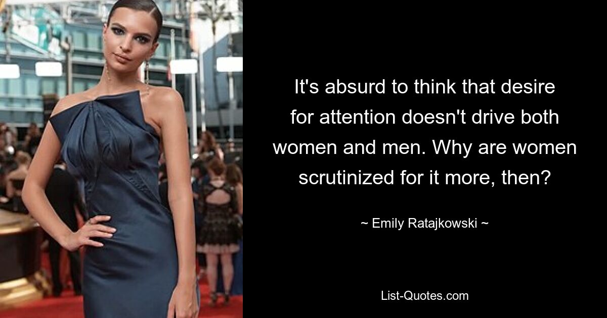 It's absurd to think that desire for attention doesn't drive both women and men. Why are women scrutinized for it more, then? — © Emily Ratajkowski