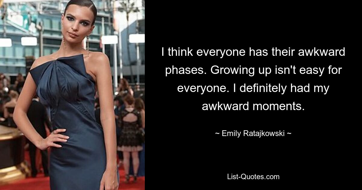 I think everyone has their awkward phases. Growing up isn't easy for everyone. I definitely had my awkward moments. — © Emily Ratajkowski