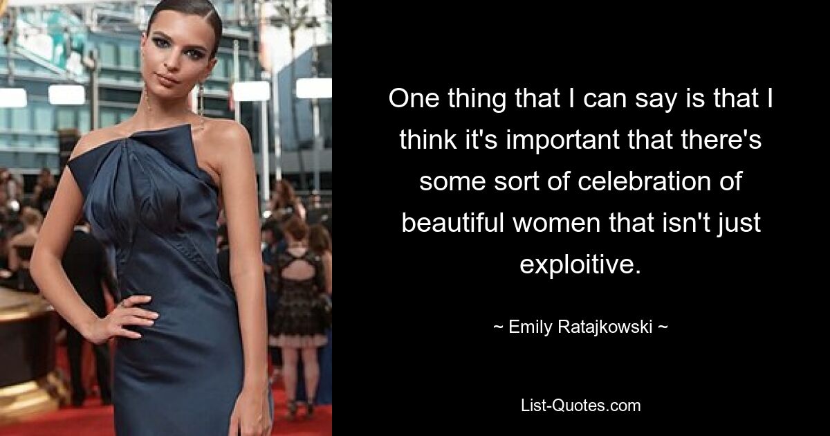 One thing that I can say is that I think it's important that there's some sort of celebration of beautiful women that isn't just exploitive. — © Emily Ratajkowski