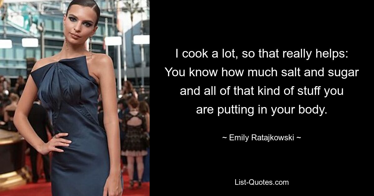 I cook a lot, so that really helps: You know how much salt and sugar and all of that kind of stuff you are putting in your body. — © Emily Ratajkowski