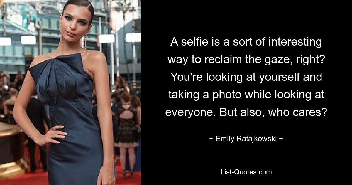 A selfie is a sort of interesting way to reclaim the gaze, right? You're looking at yourself and taking a photo while looking at everyone. But also, who cares? — © Emily Ratajkowski