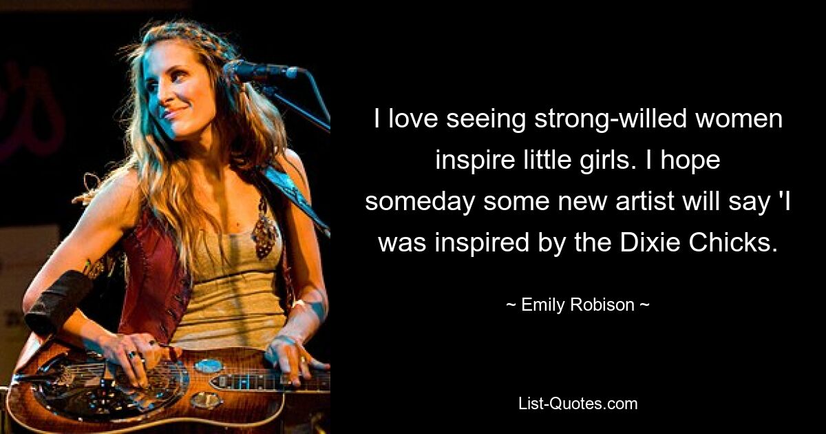 I love seeing strong-willed women inspire little girls. I hope someday some new artist will say 'I was inspired by the Dixie Chicks. — © Emily Robison