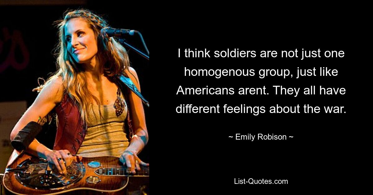 I think soldiers are not just one homogenous group, just like Americans arent. They all have different feelings about the war. — © Emily Robison