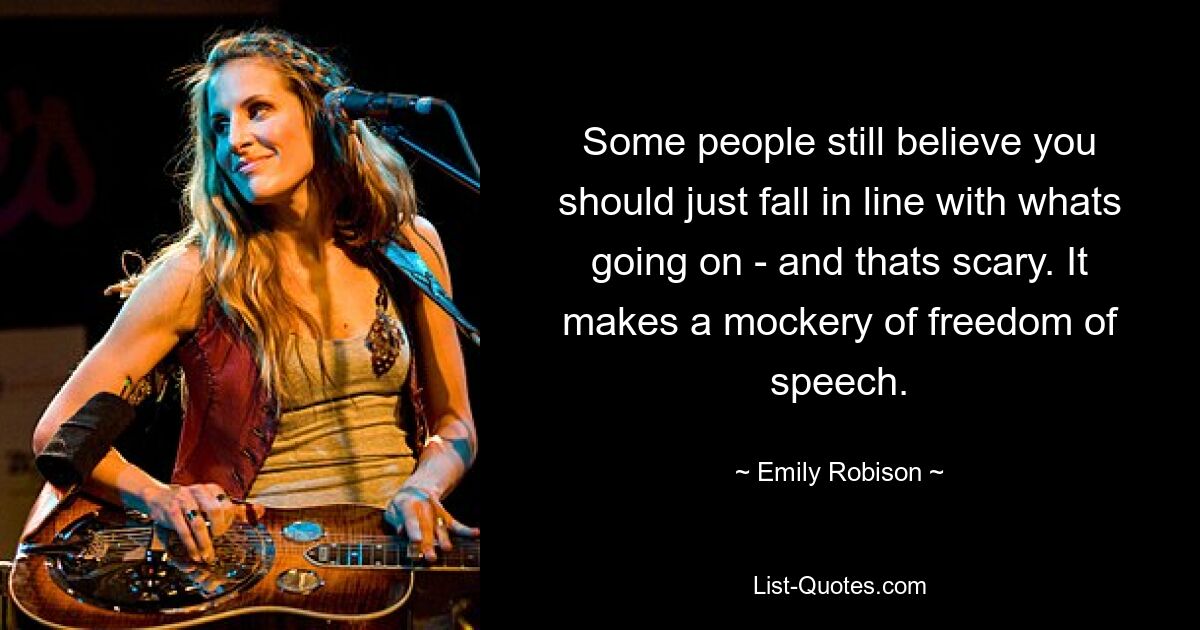 Some people still believe you should just fall in line with whats going on - and thats scary. It makes a mockery of freedom of speech. — © Emily Robison