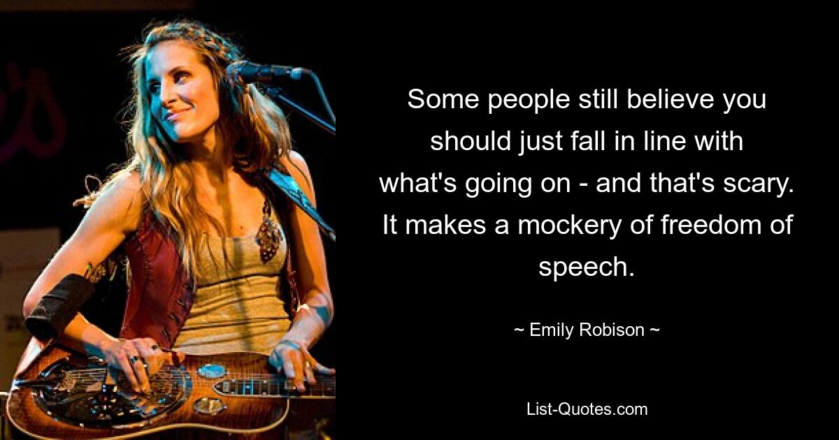 Some people still believe you should just fall in line with what's going on - and that's scary. It makes a mockery of freedom of speech. — © Emily Robison