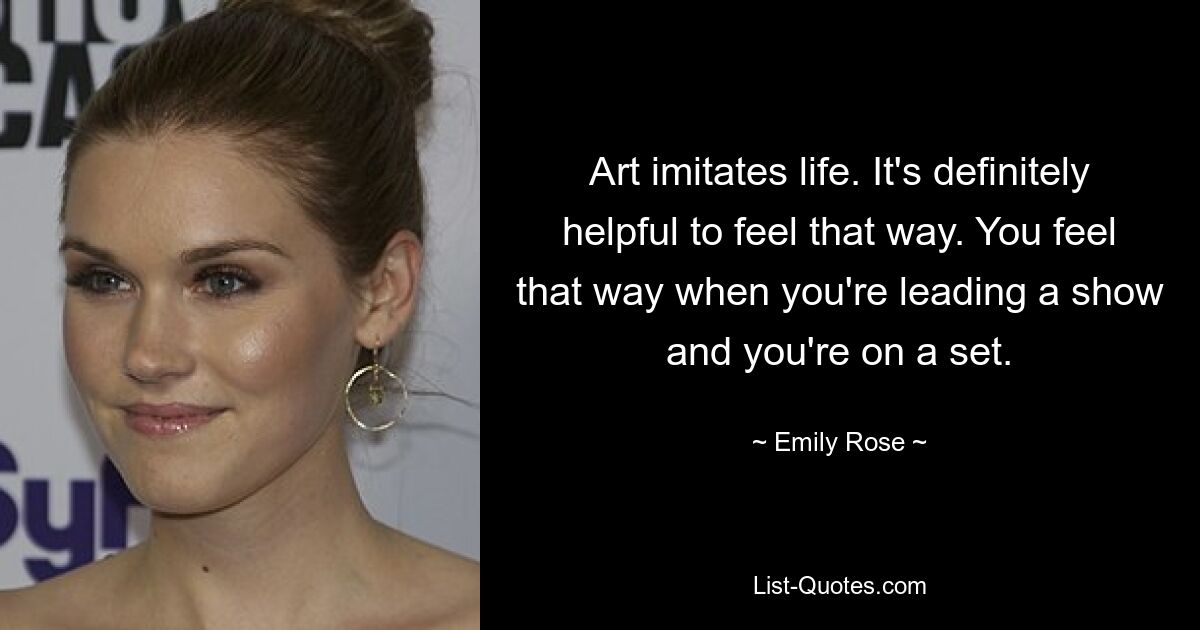 Art imitates life. It's definitely helpful to feel that way. You feel that way when you're leading a show and you're on a set. — © Emily Rose