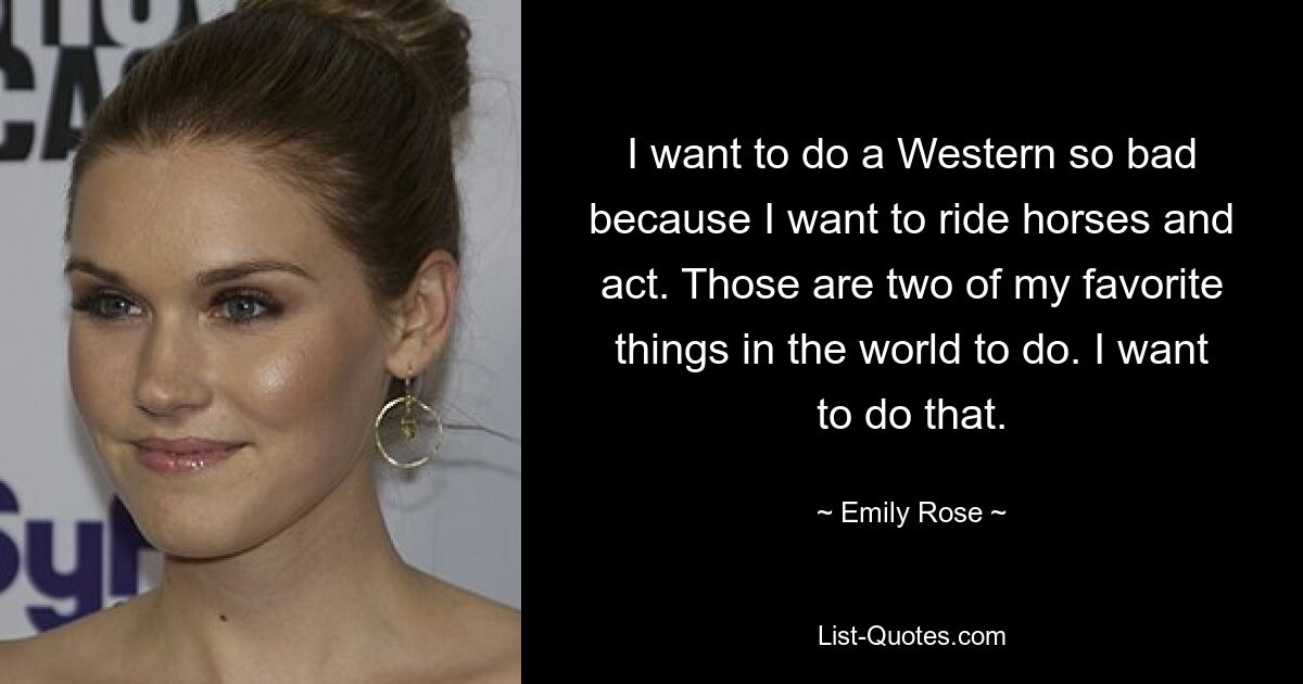 I want to do a Western so bad because I want to ride horses and act. Those are two of my favorite things in the world to do. I want to do that. — © Emily Rose