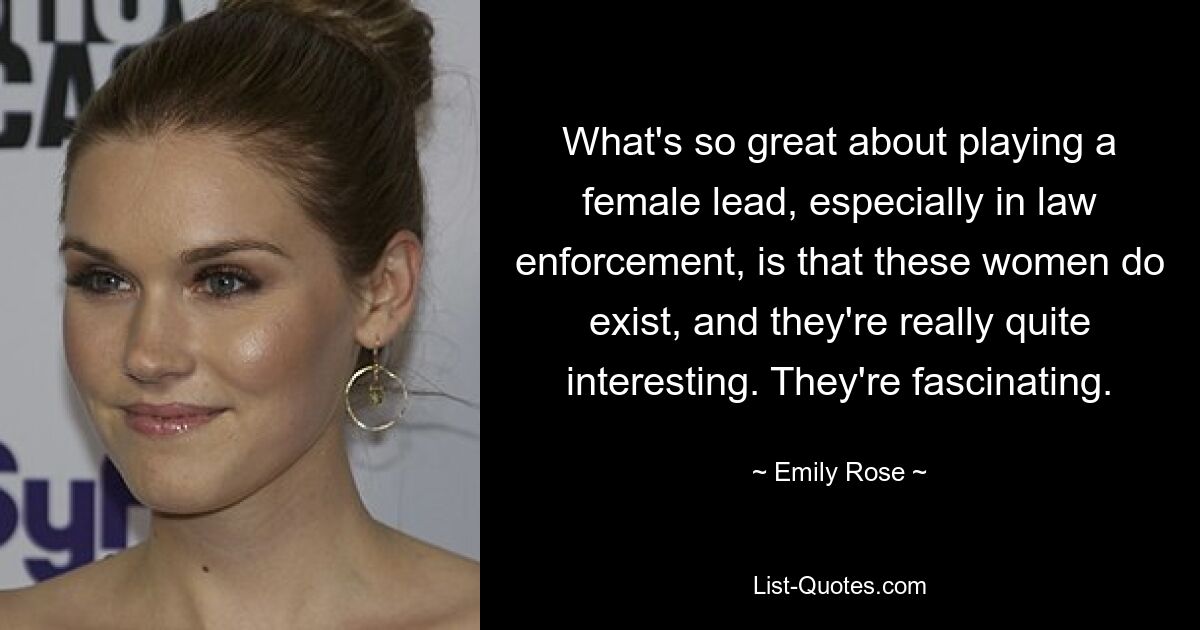 What's so great about playing a female lead, especially in law enforcement, is that these women do exist, and they're really quite interesting. They're fascinating. — © Emily Rose