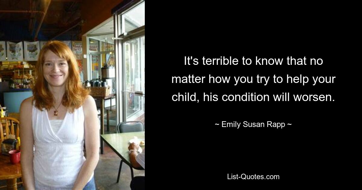 It's terrible to know that no matter how you try to help your child, his condition will worsen. — © Emily Susan Rapp