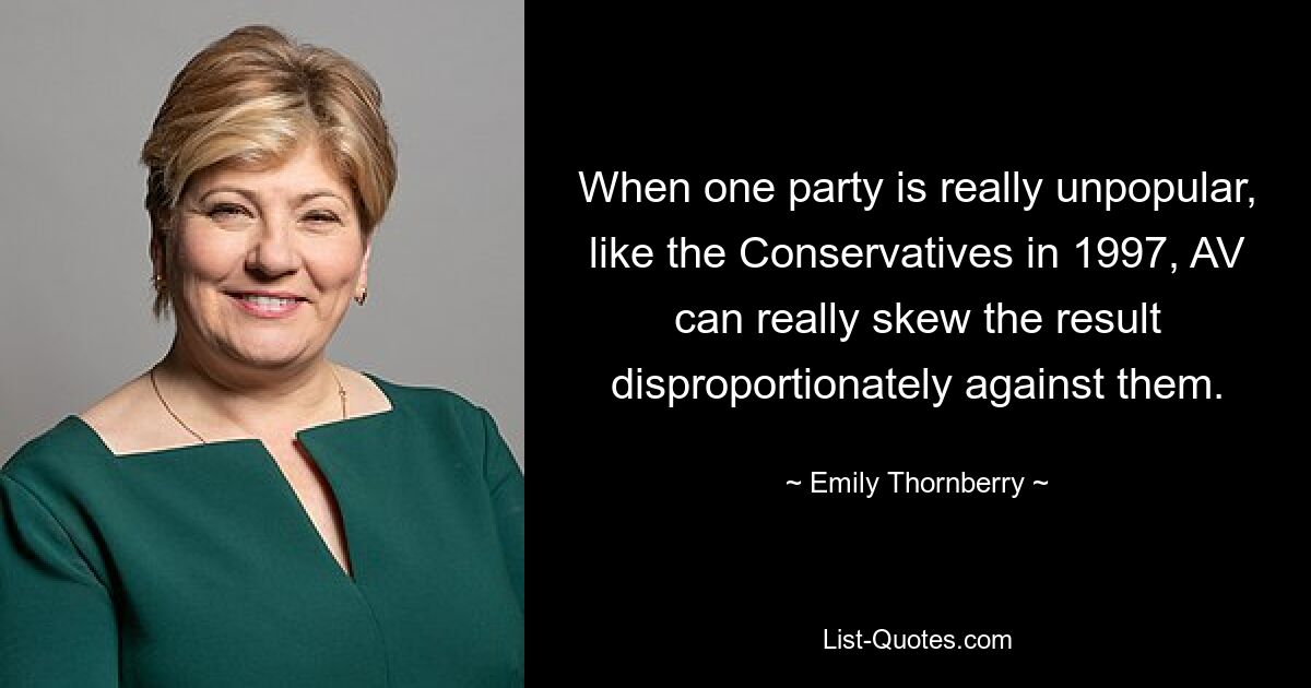 When one party is really unpopular, like the Conservatives in 1997, AV can really skew the result disproportionately against them. — © Emily Thornberry