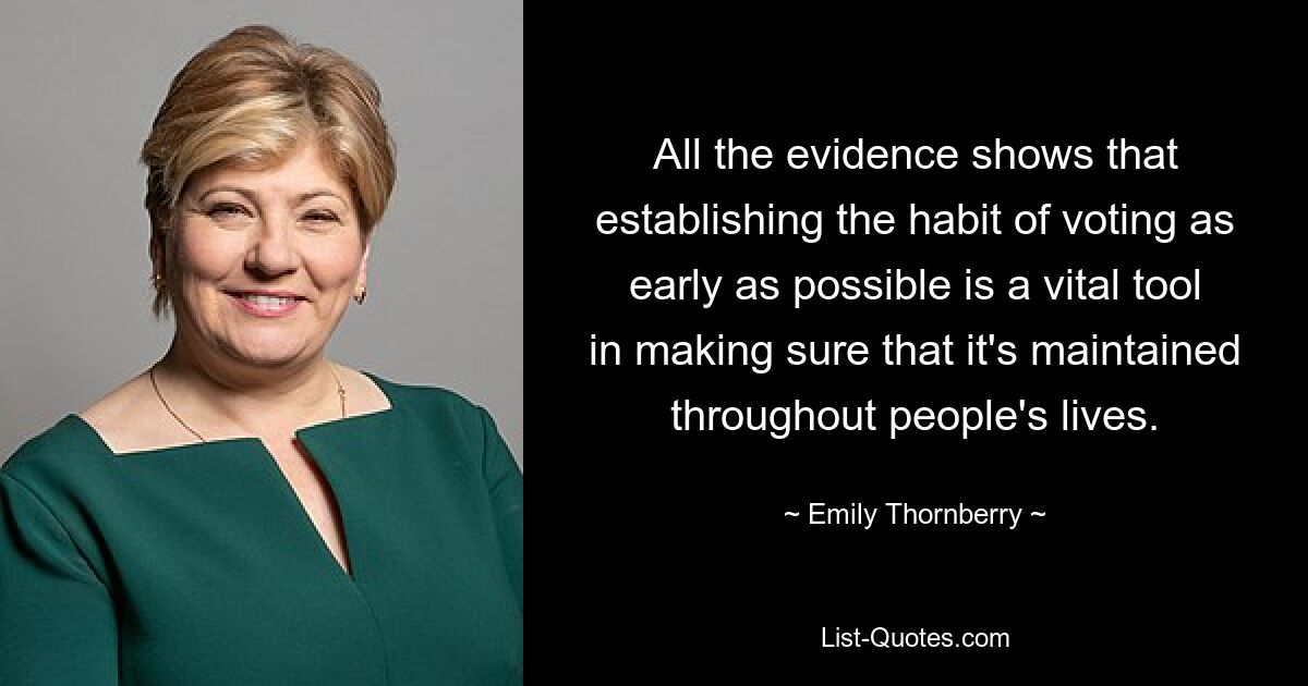 All the evidence shows that establishing the habit of voting as early as possible is a vital tool in making sure that it's maintained throughout people's lives. — © Emily Thornberry