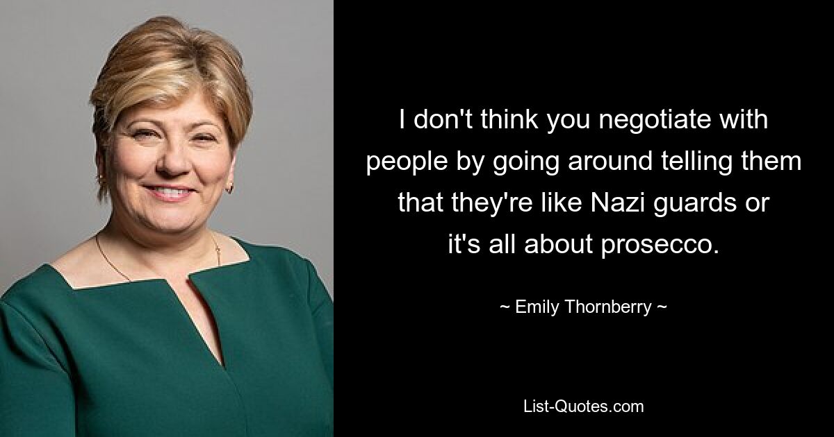 I don't think you negotiate with people by going around telling them that they're like Nazi guards or it's all about prosecco. — © Emily Thornberry