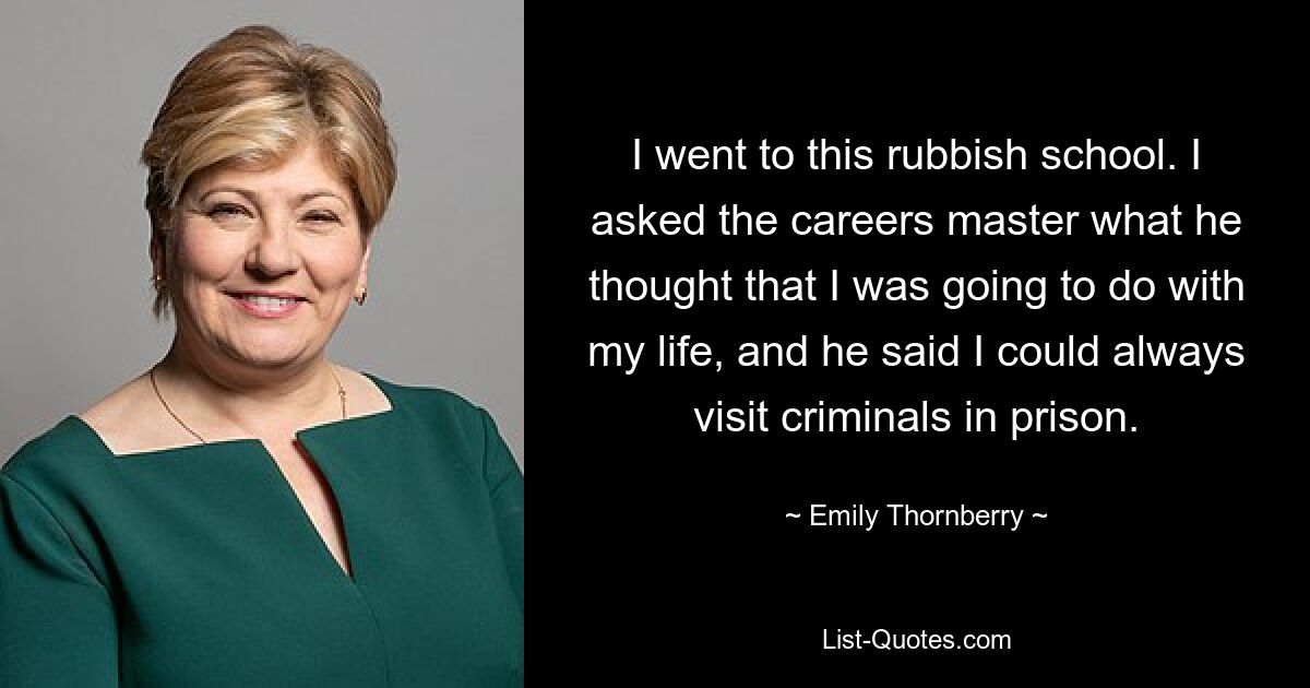 I went to this rubbish school. I asked the careers master what he thought that I was going to do with my life, and he said I could always visit criminals in prison. — © Emily Thornberry