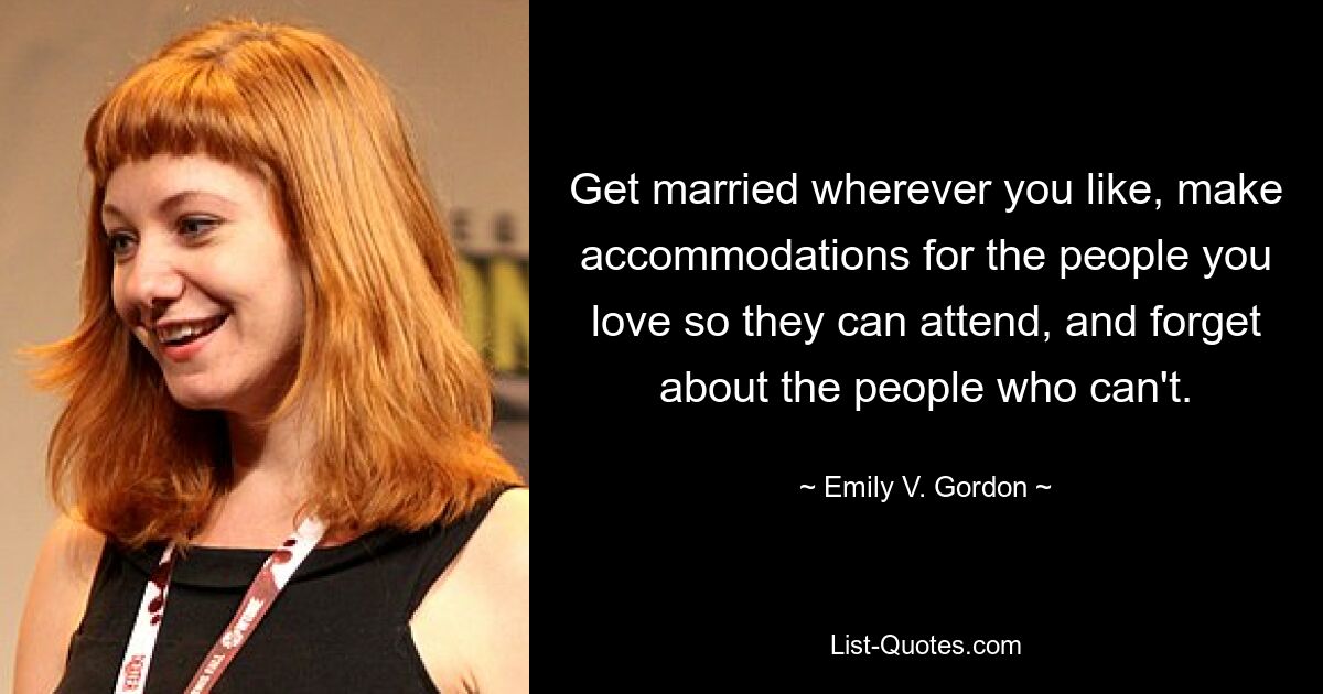 Get married wherever you like, make accommodations for the people you love so they can attend, and forget about the people who can't. — © Emily V. Gordon