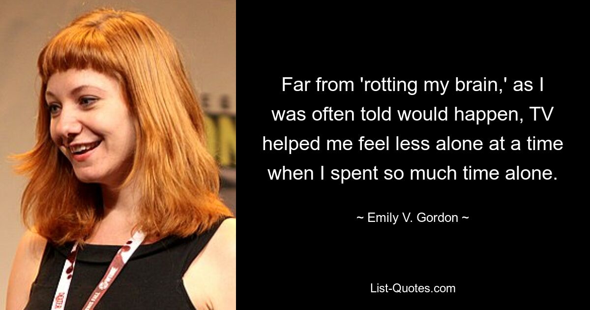 Far from 'rotting my brain,' as I was often told would happen, TV helped me feel less alone at a time when I spent so much time alone. — © Emily V. Gordon