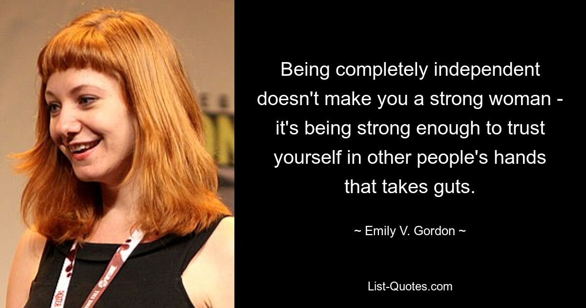 Being completely independent doesn't make you a strong woman - it's being strong enough to trust yourself in other people's hands that takes guts. — © Emily V. Gordon